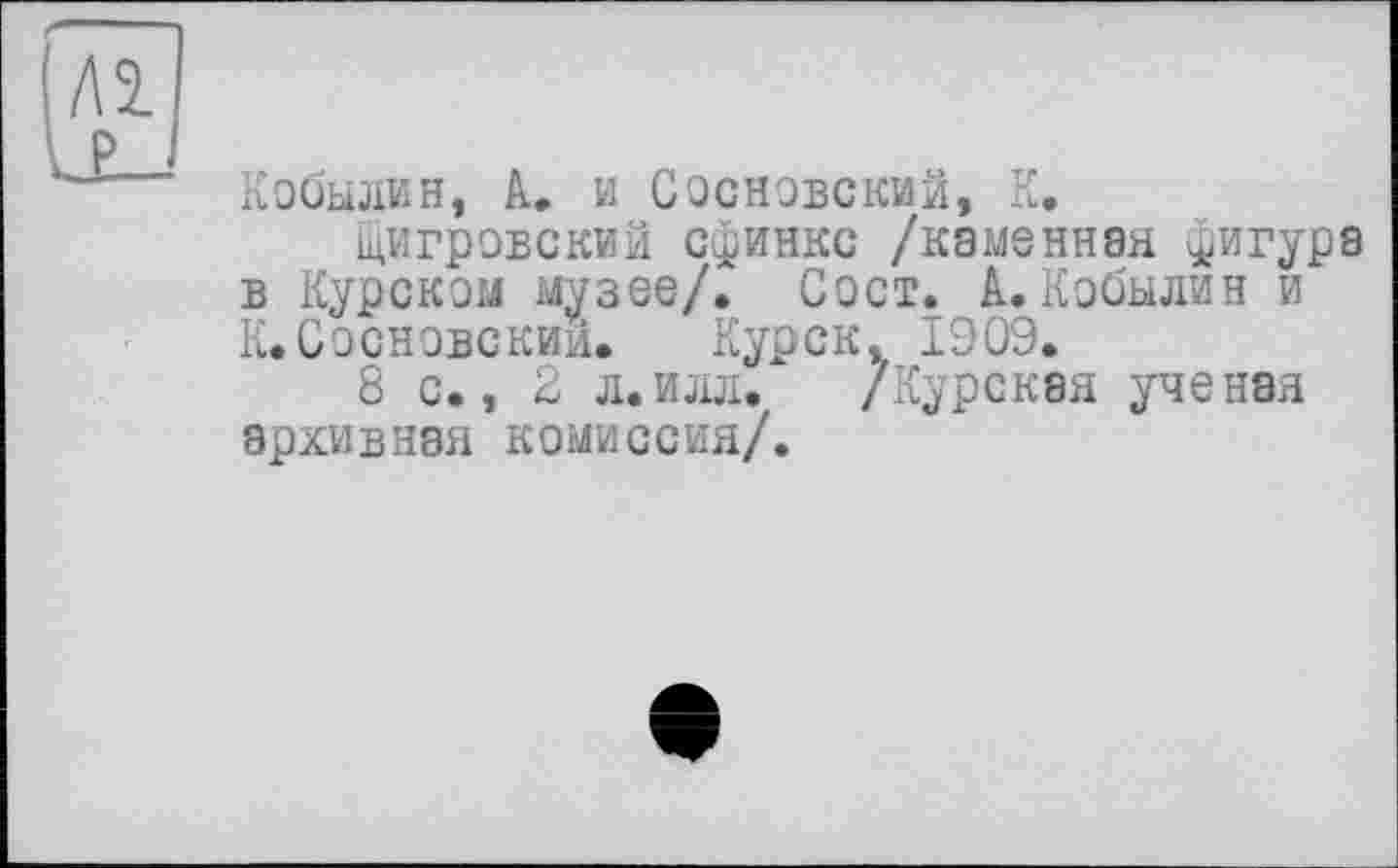 ﻿Кобылин, А. и Сосновский, К.
щигровский сфинкс /каменная фигура в Курском музее/. Сост. А. Кобылин и К. Сосновский. Курск. 1909.
8 с., 2 л.илл. /Курская ученая архивная комиссия/.